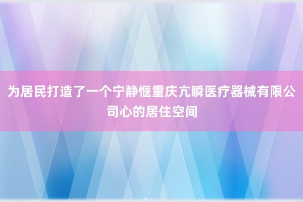 为居民打造了一个宁静惬重庆亢瞬医疗器械有限公司心的居住空间