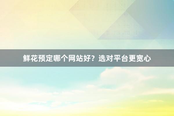 鲜花预定哪个网站好？选对平台更宽心